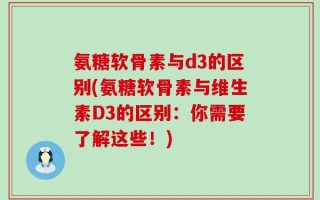 氨糖软骨素与d3的区别(氨糖软骨素与维生素D3的区别：你需要了解这些！)
