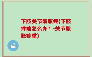 下肢关节酸胀疼(下肢疼痛怎么办？-关节酸胀疼重)