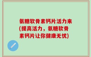 氨糖软骨素钙片活力来(提高活力，氨糖软骨素钙片让你健康无忧)