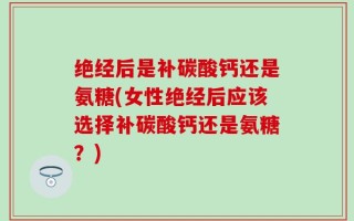 绝经后是补碳酸钙还是氨糖(女性绝经后应该选择补碳酸钙还是氨糖？)