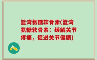 篮湾氨糖软骨素(篮湾氨糖软骨素：缓解关节疼痛，促进关节健康)