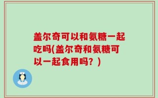 盖尔奇可以和氨糖一起吃吗(盖尔奇和氨糖可以一起食用吗？)