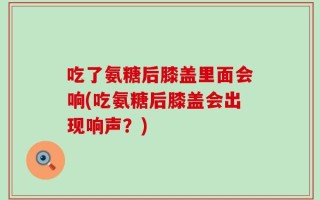 吃了氨糖后膝盖里面会响(吃氨糖后膝盖会出现响声？)