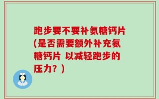 跑步要不要补氨糖钙片(是否需要额外补充氨糖钙片 以减轻跑步的压力？)