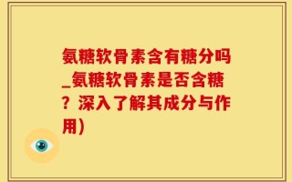 氨糖软骨素含有糖分吗_氨糖软骨素是否含糖？深入了解其成分与作用)