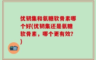 优韧集和氨糖软骨素哪个好(优韧集还是氨糖软骨素，哪个更有效？)