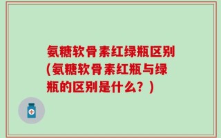 氨糖软骨素红绿瓶区别(氨糖软骨素红瓶与绿瓶的区别是什么？)