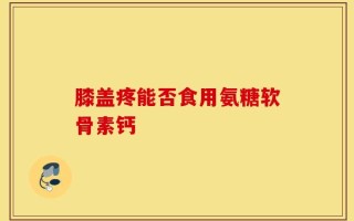 膝盖疼能否食用氨糖软骨素钙
