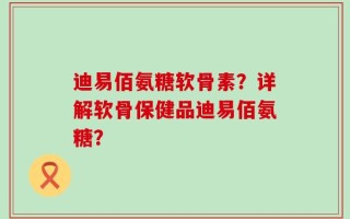 迪易佰氨糖软骨素？详解软骨保健品迪易佰氨糖？
