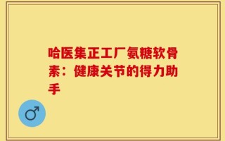 哈医集正工厂氨糖软骨素：健康关节的得力助手