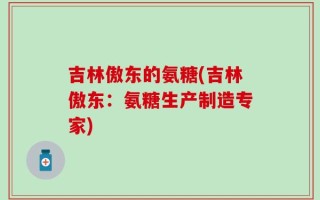吉林傲东的氨糖(吉林傲东：氨糖生产制造专家)
