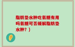 脂肪垫水肿吃氨糖有用吗氨糖可否缓解脂肪垫水肿？)