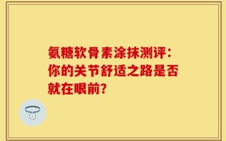 氨糖软骨素涂抹测评：你的关节舒适之路是否就在眼前？