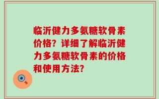 临沂健力多氨糖软骨素价格？详细了解临沂健力多氨糖软骨素的价格和使用方法？