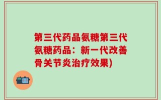 第三代药品氨糖第三代氨糖药品：新一代改善骨关节炎治疗效果)