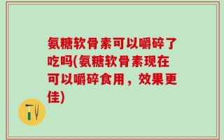 氨糖软骨素可以嚼碎了吃吗(氨糖软骨素现在可以嚼碎食用，效果更佳)