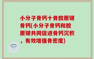 小分子骨钙十骨胶原键骨钙(小分子骨钙和胶原键共同促进骨钙沉积，有效增强骨密度)