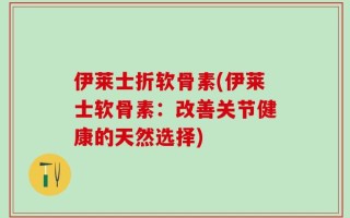 伊莱士折软骨素(伊莱士软骨素：改善关节健康的天然选择)