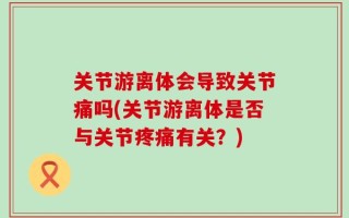 关节游离体会导致关节痛吗(关节游离体是否与关节疼痛有关？)