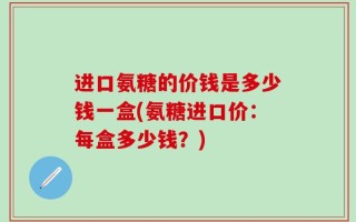 进口氨糖的价钱是多少钱一盒(氨糖进口价：每盒多少钱？)