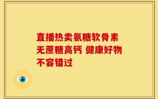 直播热卖氨糖软骨素 无蔗糖高钙 健康好物不容错过