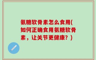 氨糖软骨素怎么食用(如何正确食用氨糖软骨素，让关节更健康？)