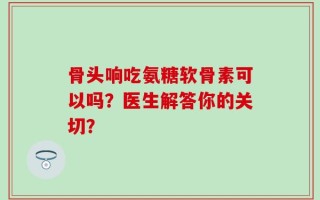 骨头响吃氨糖软骨素可以吗？医生解答你的关切？