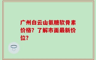 广州白云山氨糖软骨素价格？了解市面最新价位？