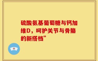 硫酸氨基葡萄糖与钙加维D，呵护关节与骨骼的新搭档”