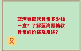 蓝湾氨糖软骨素多少钱一盒？了解蓝湾氨糖软骨素的价格及用途？