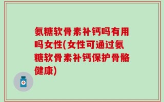 氨糖软骨素补钙吗有用吗女性(女性可通过氨糖软骨素补钙保护骨骼健康)