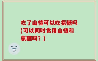 吃了山楂可以吃氨糖吗(可以同时食用山楂和氨糖吗？)