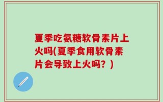 夏季吃氨糖软骨素片上火吗(夏季食用软骨素片会导致上火吗？)