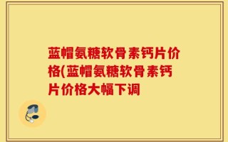 蓝帽氨糖软骨素钙片价格(蓝帽氨糖软骨素钙片价格大幅下调