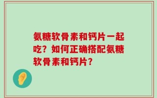 氨糖软骨素和钙片一起吃？如何正确搭配氨糖软骨素和钙片？