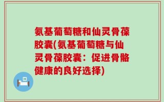 氨基葡萄糖和仙灵骨葆胶囊(氨基葡萄糖与仙灵骨葆胶囊：促进骨骼健康的良好选择)