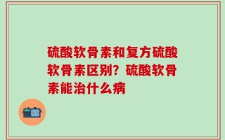 硫酸软骨素和复方硫酸软骨素区别？硫酸软骨素能治什么病