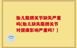 胎儿胳膊关节缺失严重吗(胎儿缺失胳膊关节对健康影响严重吗？)