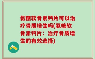氨糖软骨素钙片可以治疗骨质增生吗(氨糖软骨素钙片：治疗骨质增生的有效选择)