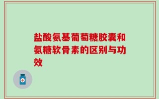 盐酸氨基葡萄糖胶囊和氨糖软骨素的区别与功效