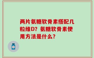 两片氨糖软骨素搭配几粒维D？氨糖软骨素使用方法是什么？
