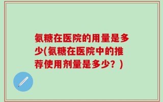 氨糖在医院的用量是多少(氨糖在医院中的推荐使用剂量是多少？)