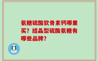 氨糖硫酸软骨素钙哪里买？结晶型硫酸氨糖有哪些品牌？