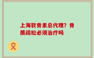 上海软骨素总代理？骨质疏松必须治疗吗