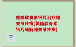 氨糖软骨素钙片治疗膝关节疼痛(氨糖软骨素钙片缓解膝关节疼痛)