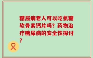 糖尿病老人可以吃氨糖软骨素钙片吗？药物治疗糖尿病的安全性探讨？