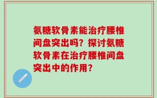 氨糖软骨素能治疗腰椎间盘突出吗？探讨氨糖软骨素在治疗腰椎间盘突出中的作用？
