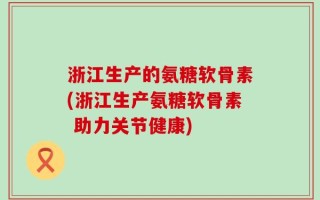 浙江生产的氨糖软骨素(浙江生产氨糖软骨素 助力关节健康)