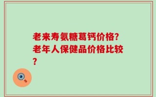 老来寿氨糖葛钙价格？老年人保健品价格比较？