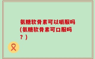氨糖软骨素可以嚼服吗(氨糖软骨素可口服吗？)